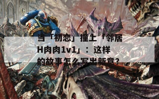 当「初恋」撞上「邻居H肉肉1v1」：这样的故事怎么写出新意？