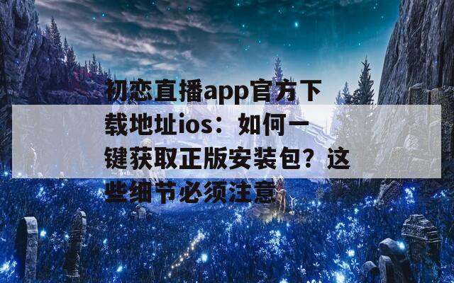 初恋直播app官方下载地址ios：如何一键获取正版安装包？这些细节必须注意
