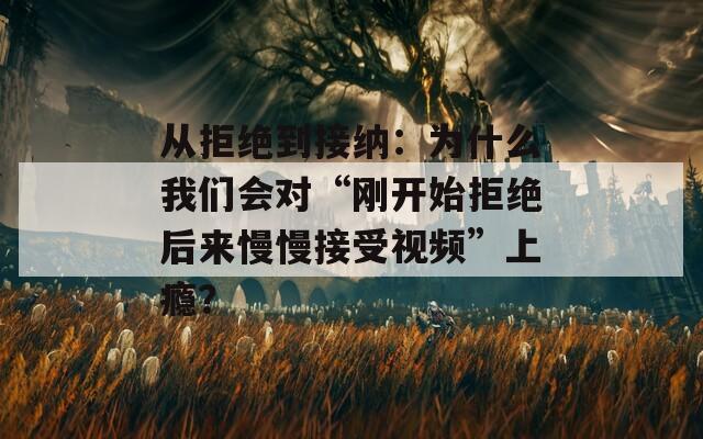 从拒绝到接纳：为什么我们会对“刚开始拒绝后来慢慢接受视频”上瘾？