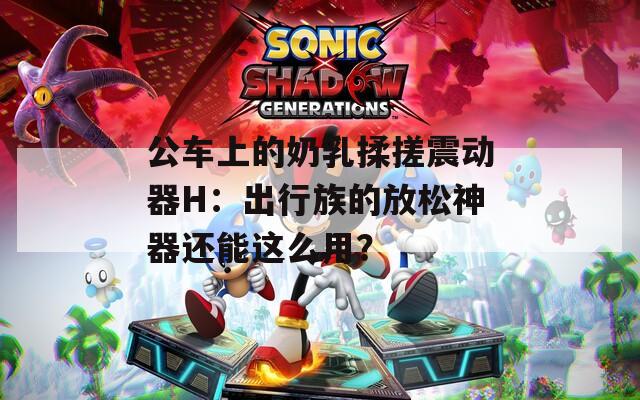 公车上的奶乳揉搓震动器H：出行族的放松神器还能这么用？