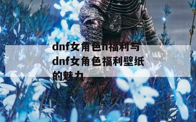 dnf女角色h福利与dnf女角色福利壁纸的魅力