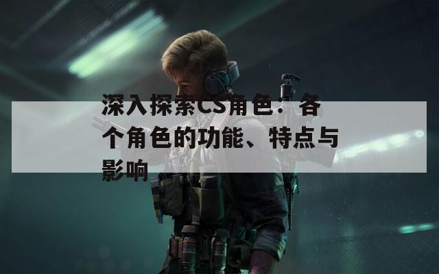 深入探索CS角色：各个角色的功能、特点与影响