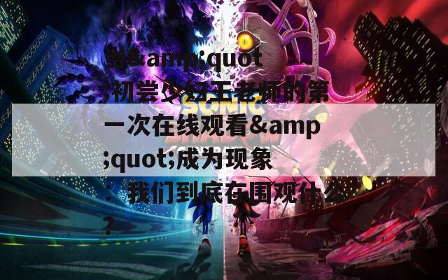 当&quot;初尝少妇王老师的第一次在线观看&quot;成为现象：我们到底在围观什么？