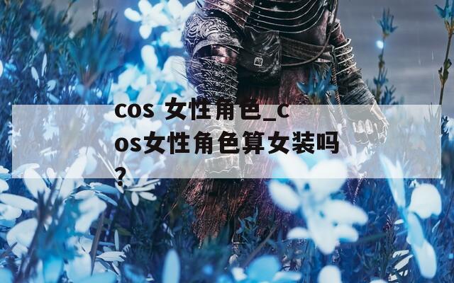 cos 女性角色_cos女性角色算女装吗？