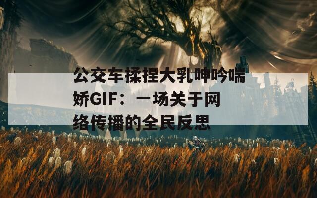 公交车揉捏大乳呻吟喘娇GIF：一场关于网络传播的全民反思