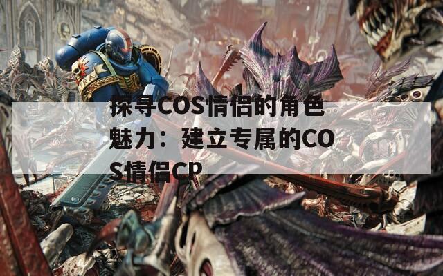 探寻COS情侣的角色魅力：建立专属的COS情侣CP