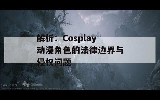 解析：Cosplay动漫角色的法律边界与侵权问题