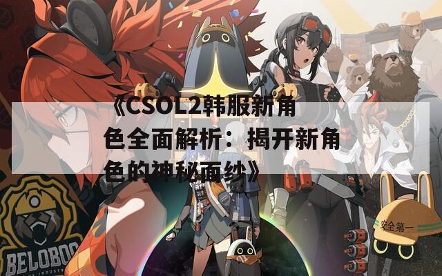 《CSOL2韩服新角色全面解析：揭开新角色的神秘面纱》