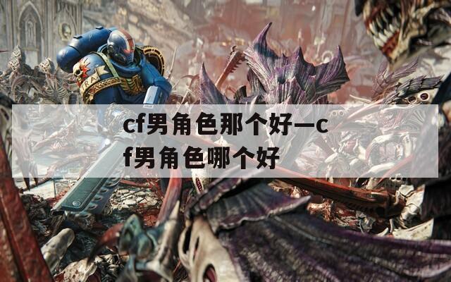 cf男角色那个好—cf男角色哪个好