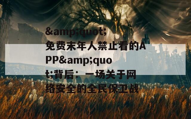 &quot;免费末年人禁止看的APP&quot;背后：一场关于网络安全的全民保卫战