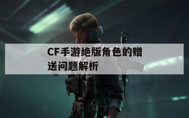 CF手游绝版角色的赠送问题解析