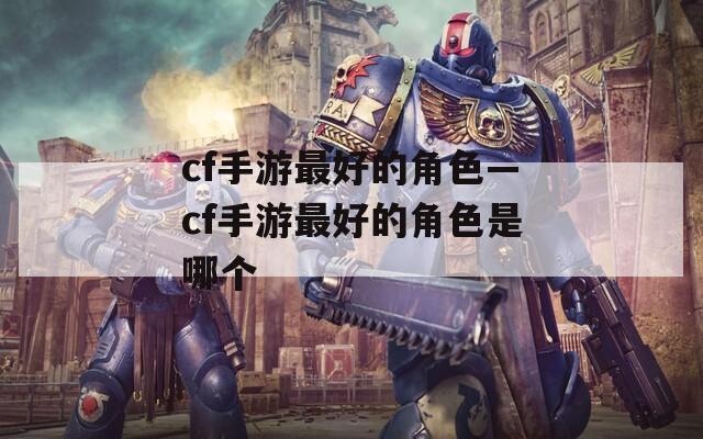 cf手游最好的角色—cf手游最好的角色是哪个