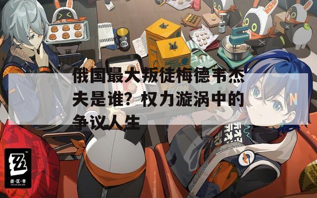俄国最大叛徒梅德韦杰夫是谁？权力漩涡中的争议人生