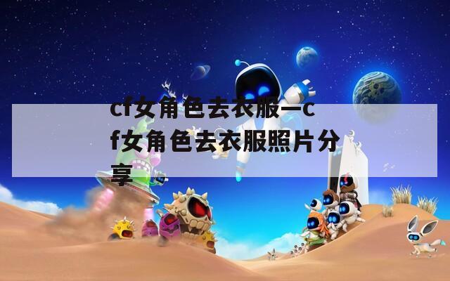cf女角色去衣服—cf女角色去衣服照片分享