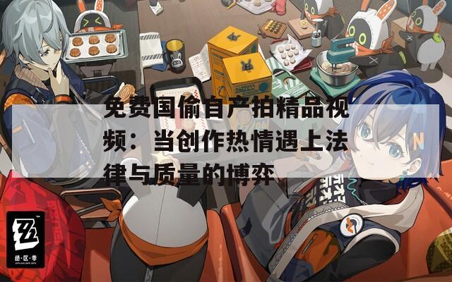免费国偷自产拍精品视频：当创作热情遇上法律与质量的博弈