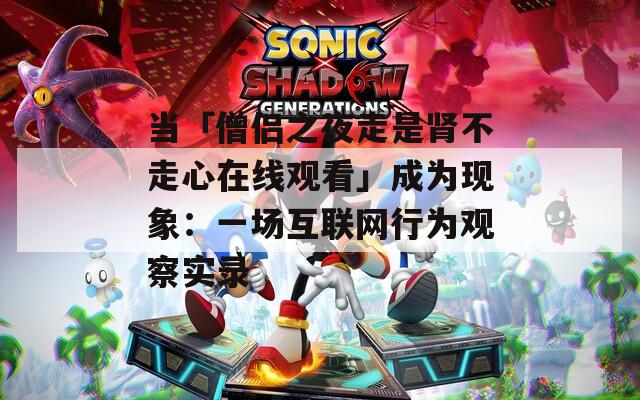 当「僧侣之夜走是肾不走心在线观看」成为现象：一场互联网行为观察实录