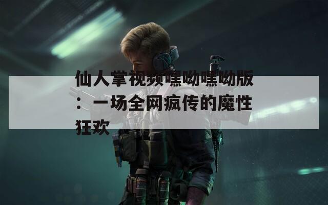仙人掌视频嘿呦嘿呦版：一场全网疯传的魔性狂欢