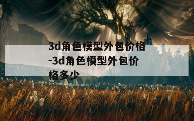 3d角色模型外包价格-3d角色模型外包价格多少