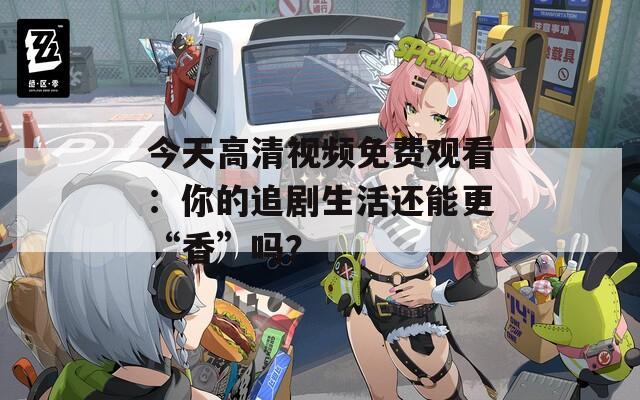今天高清视频免费观看：你的追剧生活还能更“香”吗？