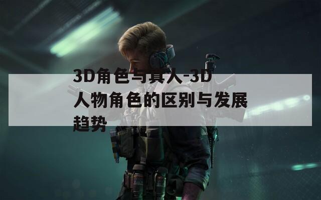 3D角色与真人-3D人物角色的区别与发展趋势