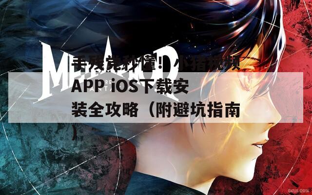 手残党秒懂！小猪视频APP iOS下载安装全攻略（附避坑指南）