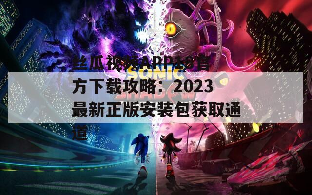丝瓜视频APP18官方下载攻略：2023最新正版安装包获取通道