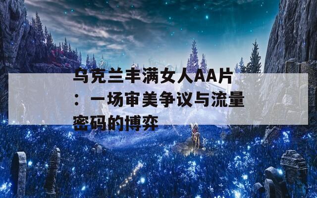 乌克兰丰满女人AA片：一场审美争议与流量密码的博弈
