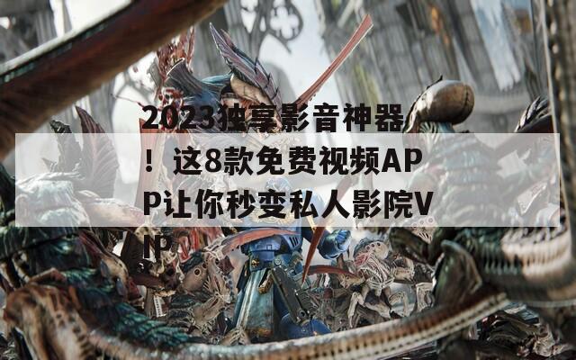 2023独享影音神器！这8款免费视频APP让你秒变私人影院VIP