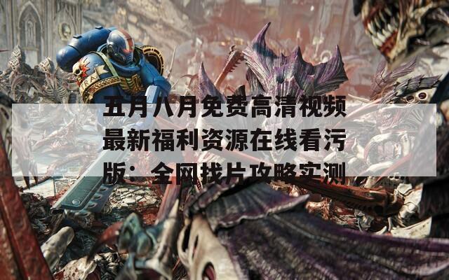 五月八月免费高清视频最新福利资源在线看污版：全网找片攻略实测