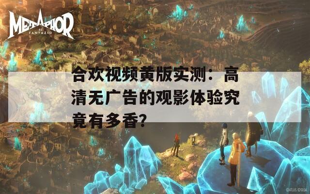 合欢视频黄版实测：高清无广告的观影体验究竟有多香？