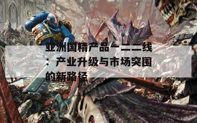 亚洲国精产品一二二线：产业升级与市场突围的新路径
