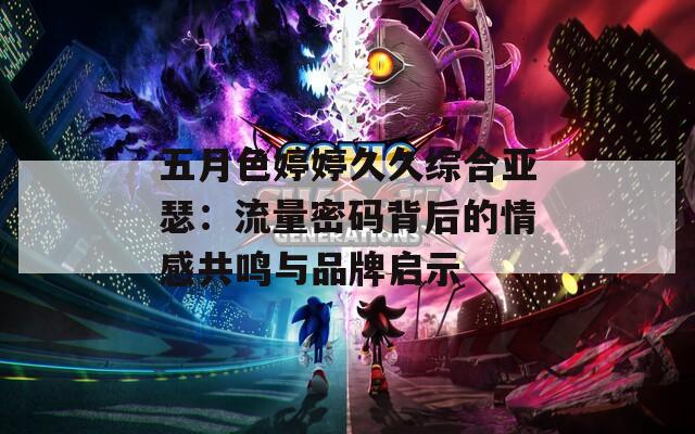 五月色婷婷久久综合亚瑟：流量密码背后的情感共鸣与品牌启示