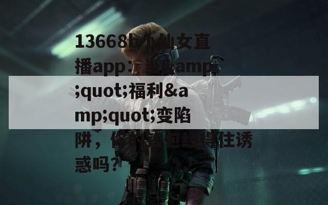 13668b小仙女直播app：当&quot;福利&quot;变陷阱，你的钱包经得住诱惑吗？