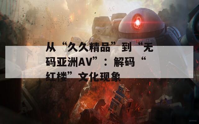 从“久久精品”到“无码亚洲AV”：解码“红楼”文化现象