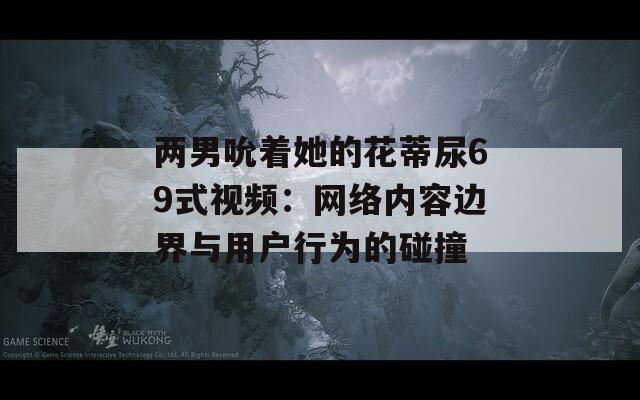 两男吮着她的花蒂尿69式视频：网络内容边界与用户行为的碰撞
