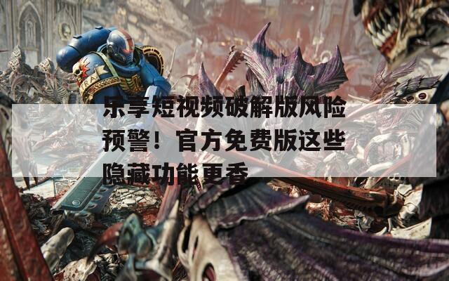 乐享短视频破解版风险预警！官方免费版这些隐藏功能更香