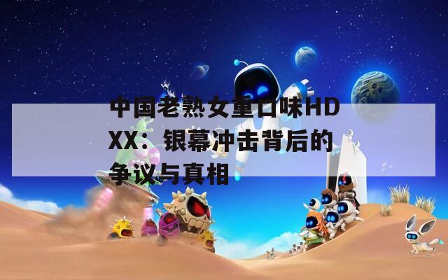 中国老熟女重口味HDXX：银幕冲击背后的争议与真相