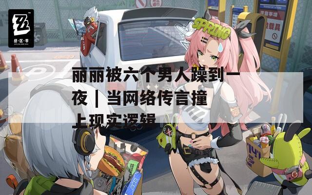 丽丽被六个男人躁到一夜 | 当网络传言撞上现实逻辑