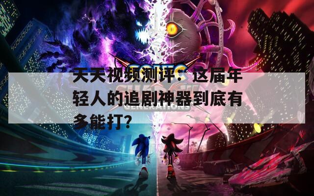 天天视频测评：这届年轻人的追剧神器到底有多能打？