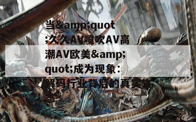 当&quot;久久AV喷吹AV高潮AV欧美&quot;成为现象：解码行业背后的真实生态