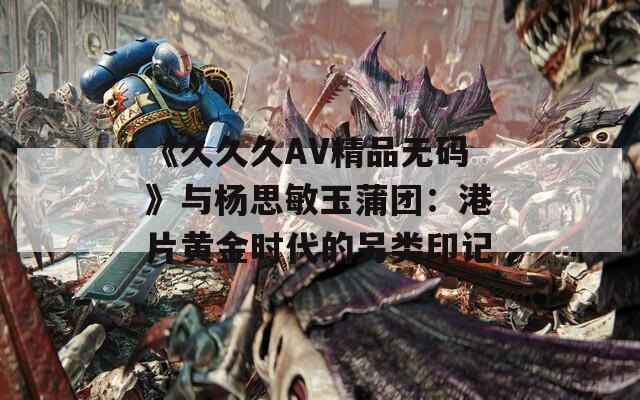 《久久久AV精品无码》与杨思敏玉蒲团：港片黄金时代的另类印记