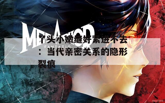 丫头小嫩缝好紧进不去：当代亲密关系的隐形裂痕