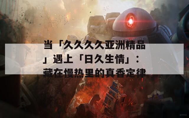 当「久久久久亚洲精品」遇上「日久生情」：藏在慢热里的真香定律