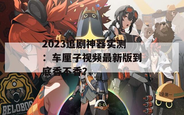 2023追剧神器实测：车厘子视频最新版到底香不香？