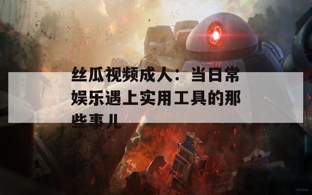 丝瓜视频成人：当日常娱乐遇上实用工具的那些事儿