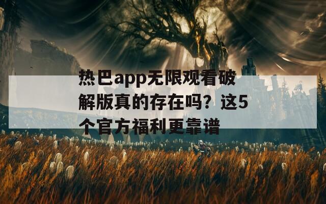 热巴app无限观看破解版真的存在吗？这5个官方福利更靠谱