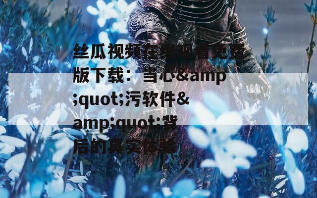 丝瓜视频在线观看免费版下载：当心&quot;污软件&quot;背后的真实体验